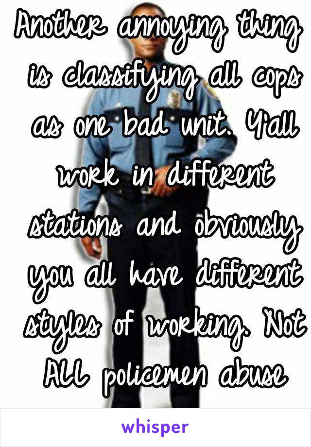 Another annoying thing is classifying all cops as one bad unit. Y'all work in different stations and obviously you all have different styles of working. Not ALL policemen abuse their power!