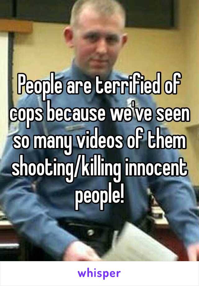 People are terrified of cops because we've seen so many videos of them shooting/killing innocent people!