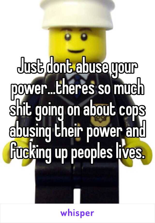 Just dont abuse your power...theres so much shit going on about cops abusing their power and fucking up peoples lives.