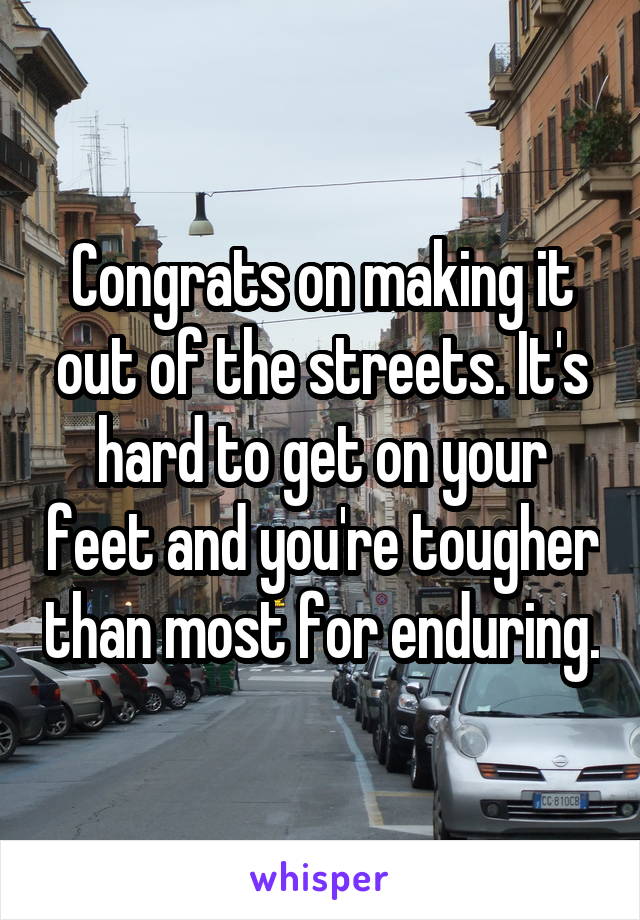 Congrats on making it out of the streets. It's hard to get on your feet and you're tougher than most for enduring.