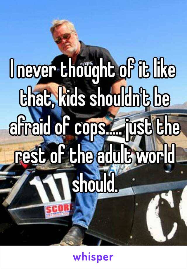 I never thought of it like that, kids shouldn't be afraid of cops..... just the rest of the adult world should.