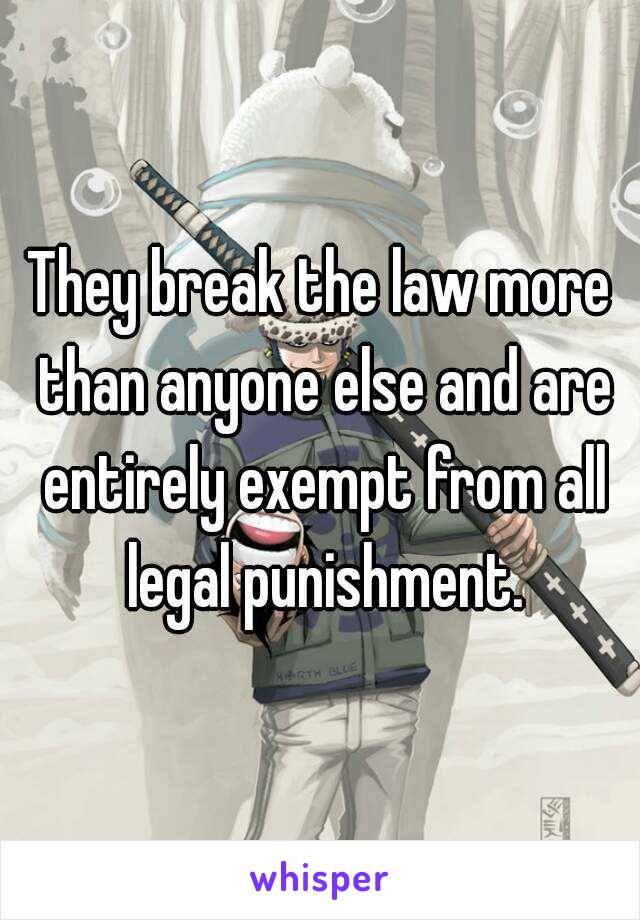 They break the law more than anyone else and are entirely exempt from all legal punishment.