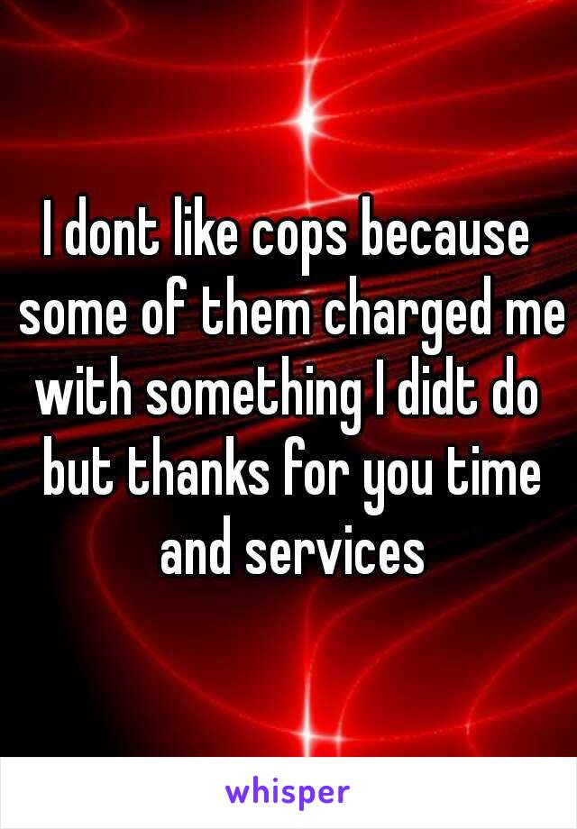 I dont like cops because some of them charged me with something I didt do  but thanks for you time and services