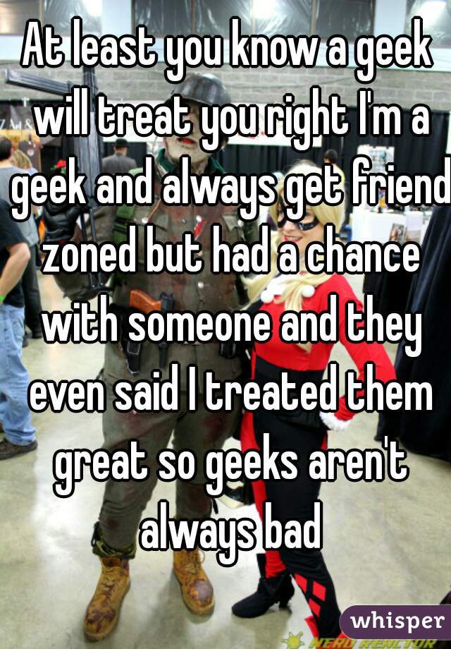 At least you know a geek will treat you right I'm a geek and always get friend zoned but had a chance with someone and they even said I treated them great so geeks aren't always bad
