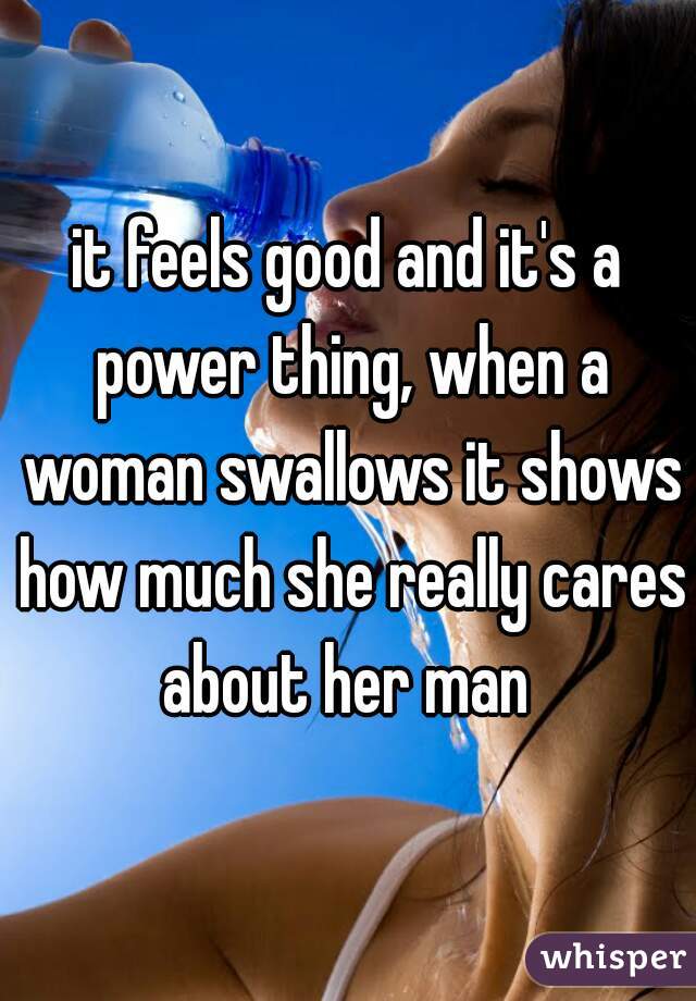 it feels good and it's a power thing, when a woman swallows it shows how much she really cares about her man 
