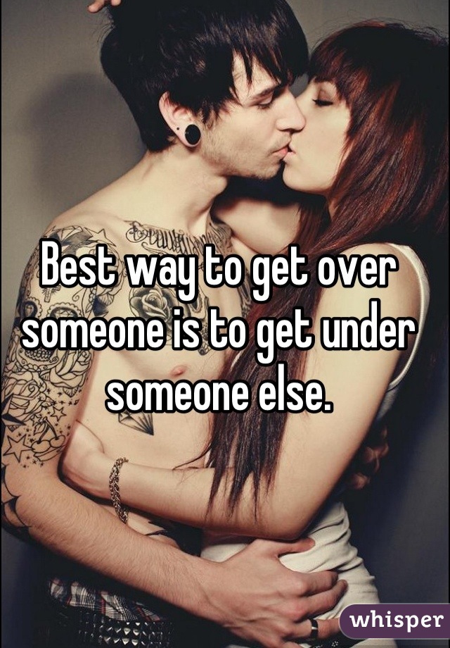 Best way to get over someone is to get under someone else.