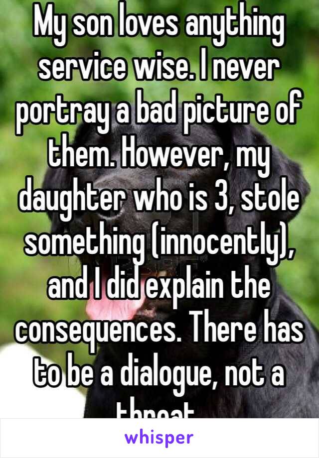 My son loves anything service wise. I never portray a bad picture of them. However, my daughter who is 3, stole something (innocently), and I did explain the consequences. There has to be a dialogue, not a threat. 