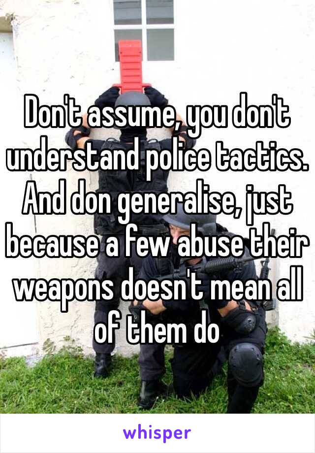 Don't assume, you don't understand police tactics. And don generalise, just because a few abuse their weapons doesn't mean all of them do