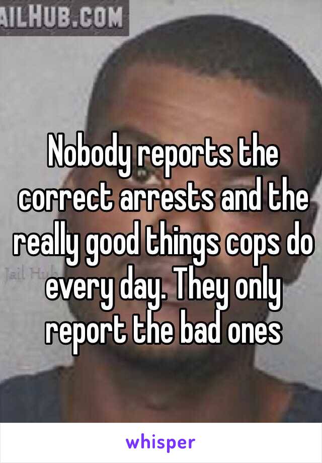 Nobody reports the correct arrests and the really good things cops do every day. They only report the bad ones