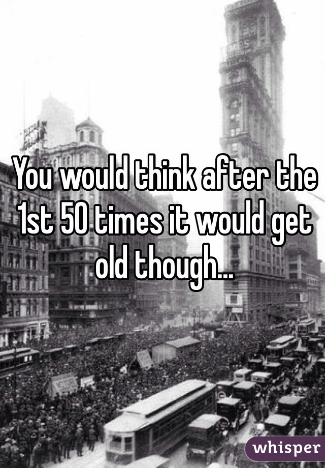 You would think after the 1st 50 times it would get old though...