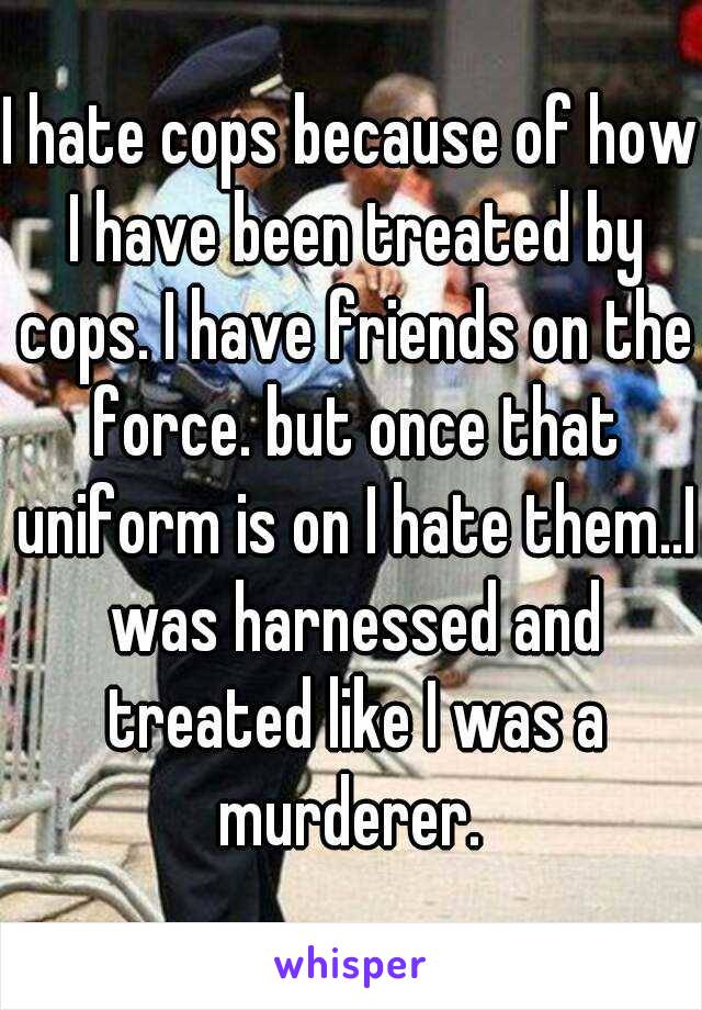 I hate cops because of how I have been treated by cops. I have friends on the force. but once that uniform is on I hate them..I was harnessed and treated like I was a murderer. 