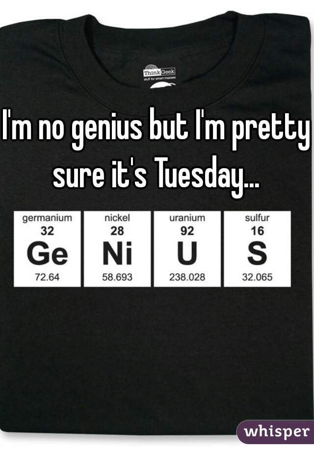 I'm no genius but I'm pretty sure it's Tuesday... 
