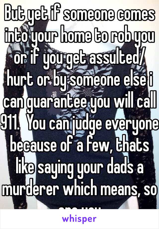 But yet if someone comes into your home to rob you or if you get assulted/hurt or by someone else i can guarantee you will call 911.  You can judge everyone because of a few, thats like saying your dads a murderer which means, so are you