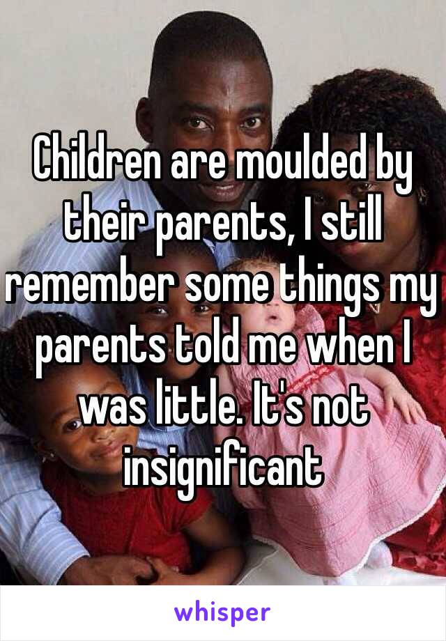 Children are moulded by their parents, I still remember some things my parents told me when I was little. It's not insignificant