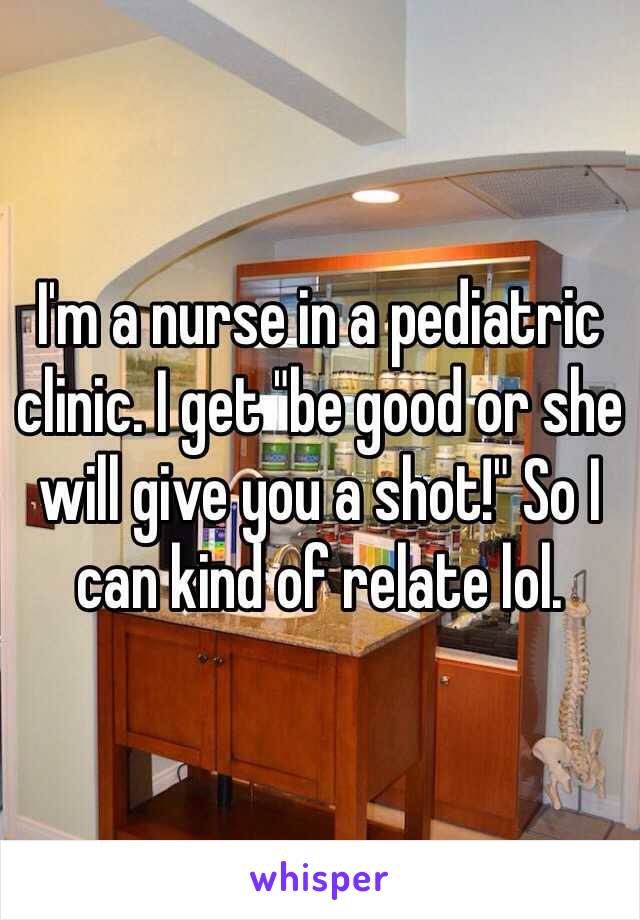 I'm a nurse in a pediatric clinic. I get "be good or she will give you a shot!" So I can kind of relate lol. 