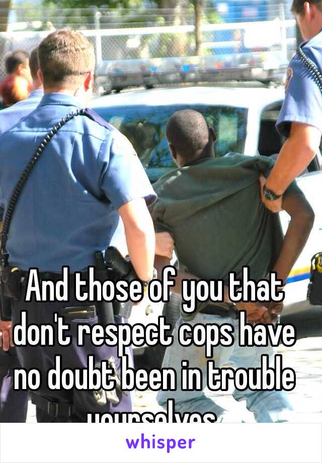 And those of you that don't respect cops have no doubt been in trouble yourselves. 