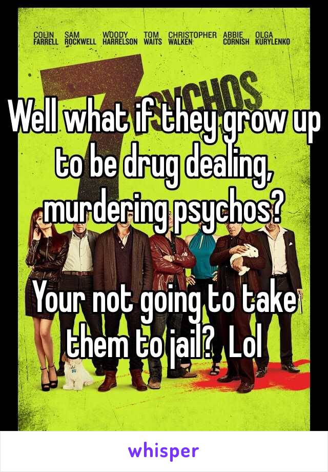 Well what if they grow up to be drug dealing, murdering psychos?  

Your not going to take them to jail?  Lol