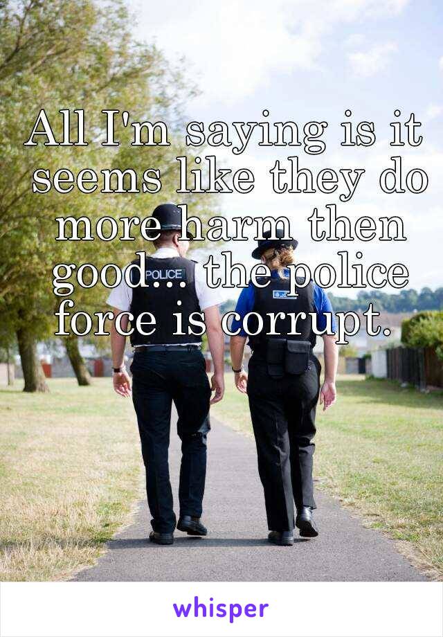 All I'm saying is it seems like they do more harm then good... the police force is corrupt. 