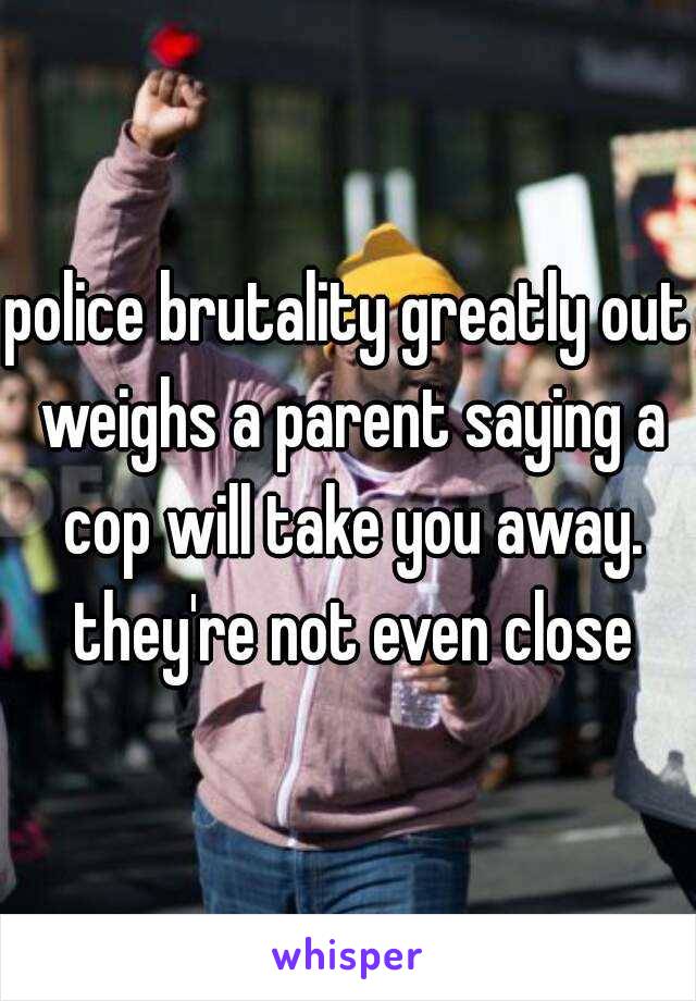 police brutality greatly out weighs a parent saying a cop will take you away. they're not even close