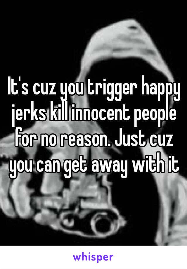 It's cuz you trigger happy jerks kill innocent people for no reason. Just cuz you can get away with it 