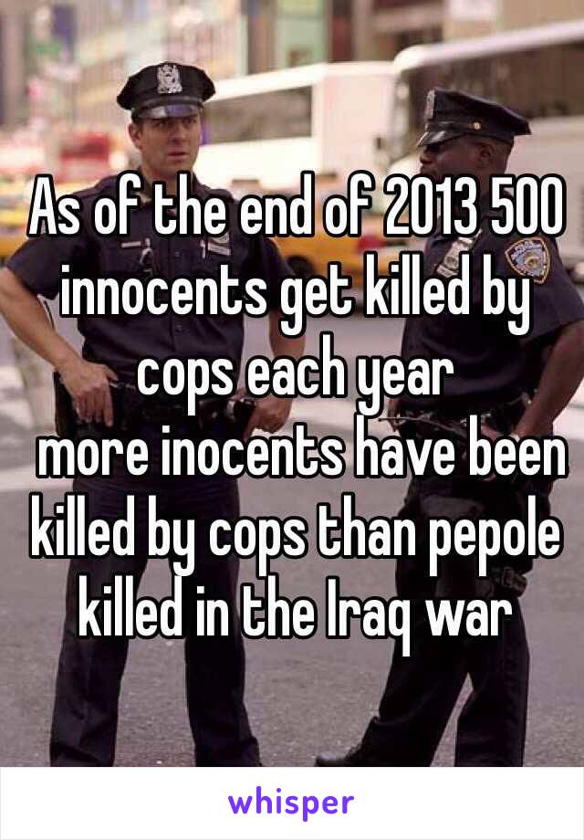 As of the end of 2013 500 innocents get killed by cops each year
 more inocents have been killed by cops than pepole 
killed in the Iraq war