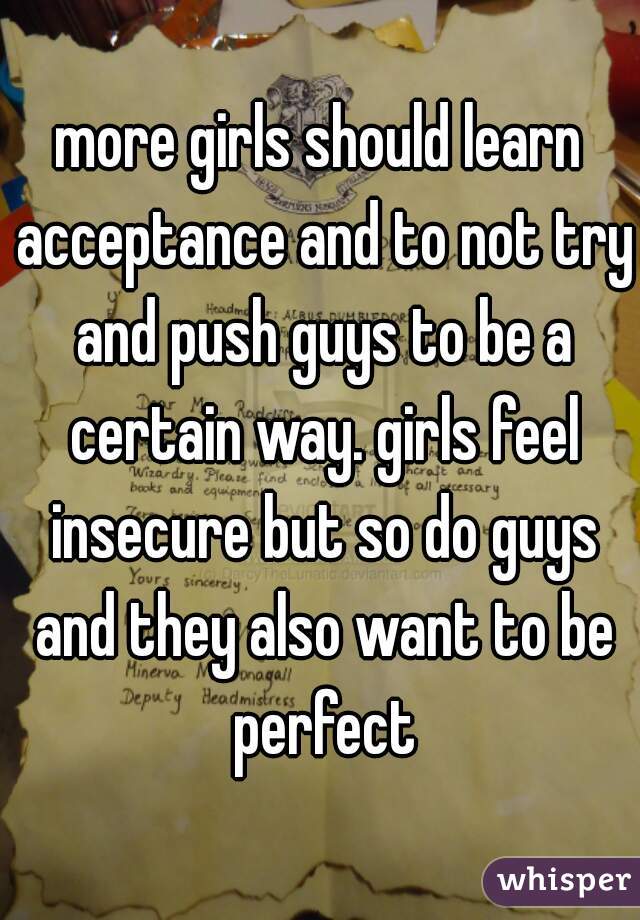 more girls should learn acceptance and to not try and push guys to be a certain way. girls feel insecure but so do guys and they also want to be perfect