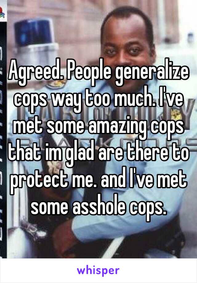 Agreed. People generalize cops way too much. I've met some amazing cops that im glad are there to protect me. and I've met some asshole cops.