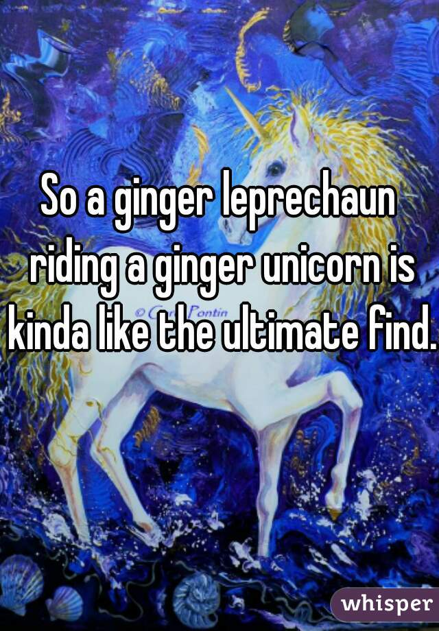 So a ginger leprechaun riding a ginger unicorn is kinda like the ultimate find. 