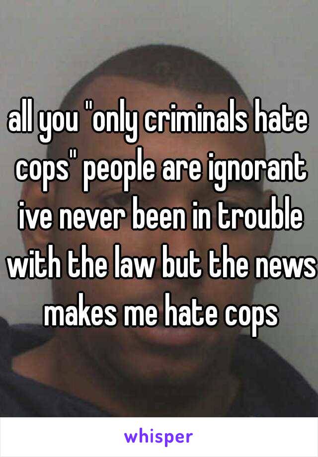 all you "only criminals hate cops" people are ignorant ive never been in trouble with the law but the news makes me hate cops