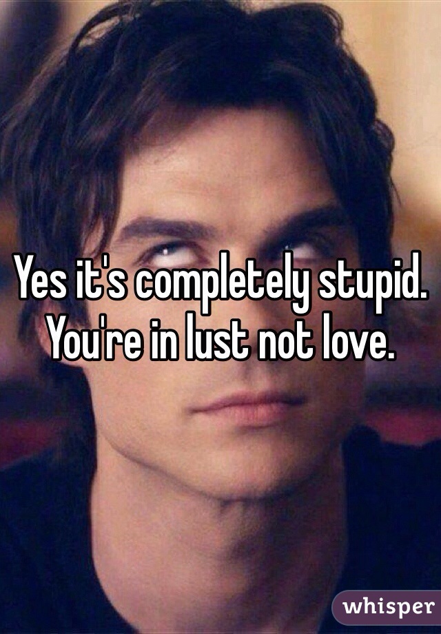 Yes it's completely stupid. You're in lust not love. 