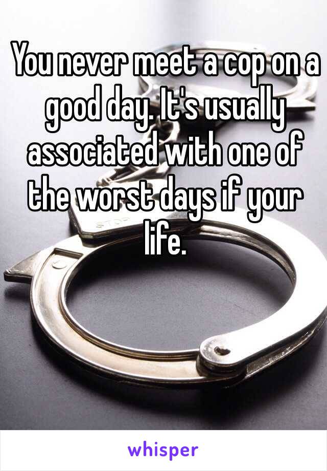 You never meet a cop on a good day. It's usually associated with one of the worst days if your life.