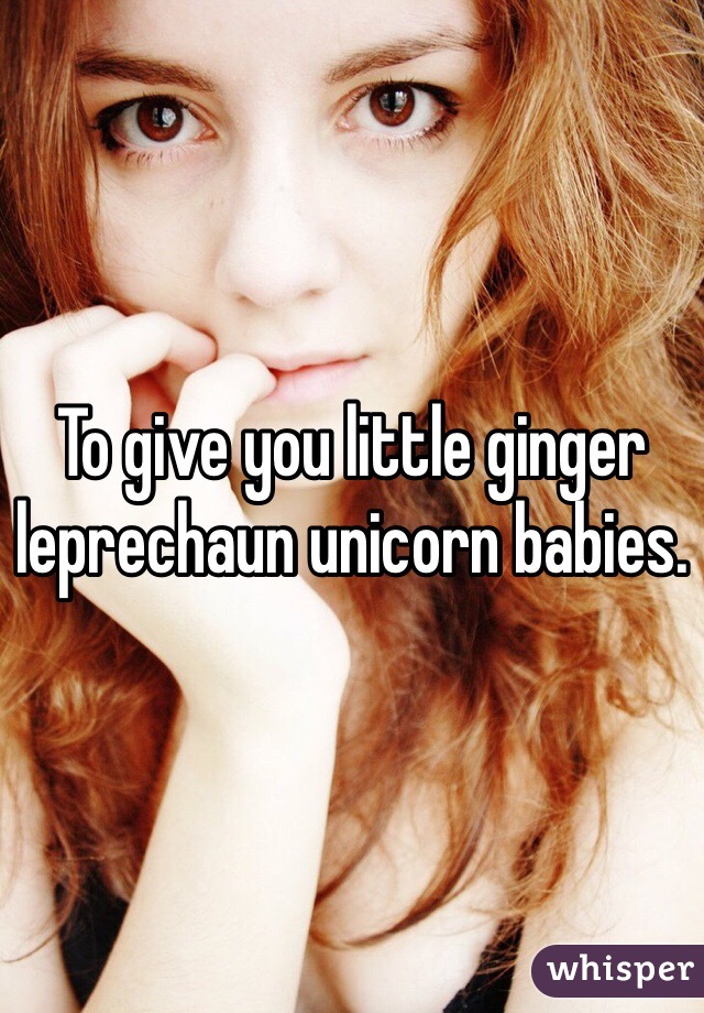 To give you little ginger leprechaun unicorn babies. 