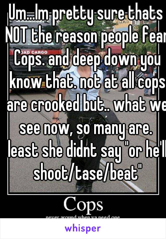 Um...Im pretty sure thats NOT the reason people fear Cops. and deep down you know that. not at all cops are crooked but.. what we see now, so many are.  least she didnt say "or he'll shoot/tase/beat"