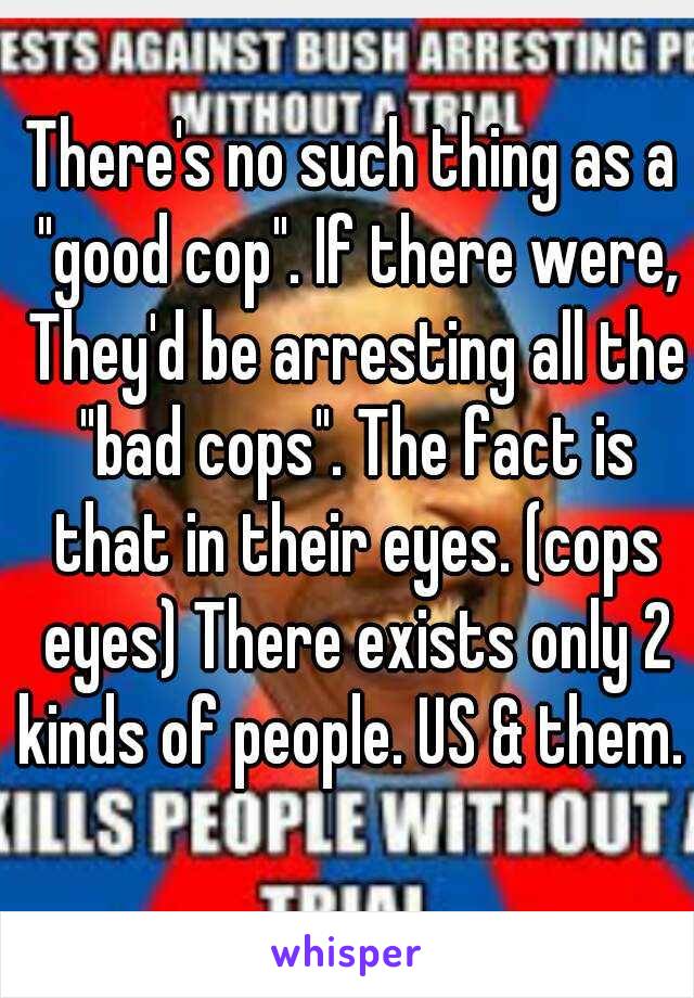 There's no such thing as a "good cop". If there were, They'd be arresting all the "bad cops". The fact is that in their eyes. (cops eyes) There exists only 2 kinds of people. US & them. 