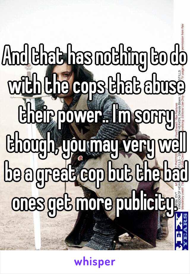 And that has nothing to do with the cops that abuse their power.. I'm sorry though, you may very well be a great cop but the bad ones get more publicity. 