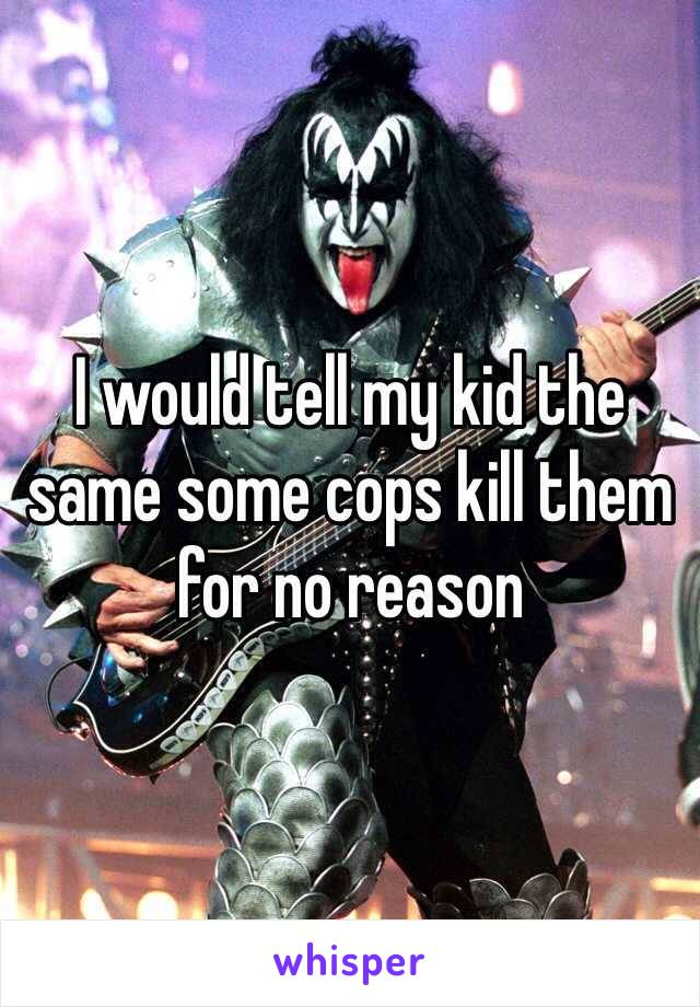 I would tell my kid the same some cops kill them for no reason