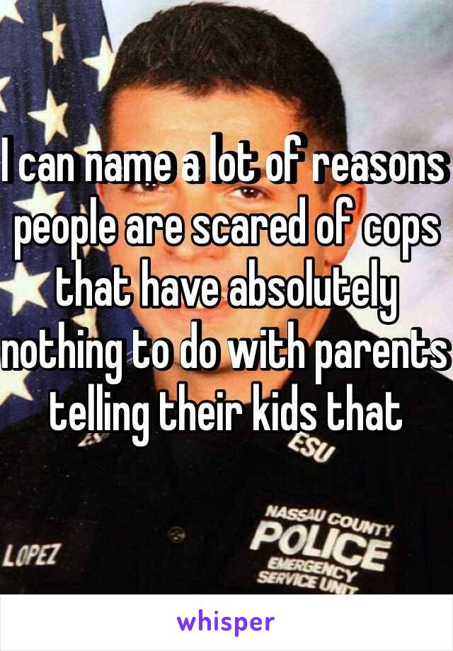 I can name a lot of reasons people are scared of cops that have absolutely nothing to do with parents telling their kids that 
