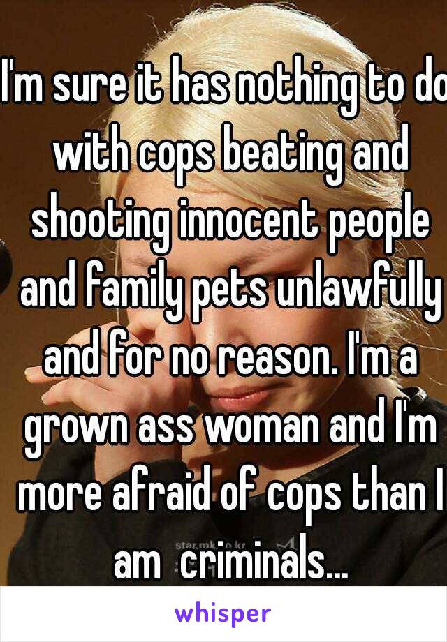 I'm sure it has nothing to do with cops beating and shooting innocent people and family pets unlawfully and for no reason. I'm a grown ass woman and I'm more afraid of cops than I am  criminals...