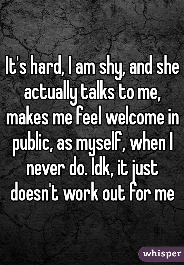 It's hard, I am shy, and she actually talks to me, makes me feel welcome in public, as myself, when I never do. Idk, it just doesn't work out for me