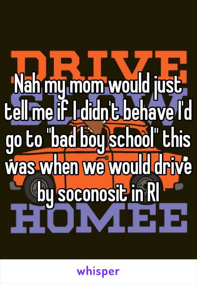 Nah my mom would just tell me if I didn't behave I'd go to "bad boy school" this was when we would drive by soconosit in RI