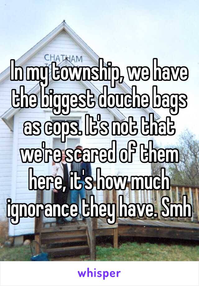 In my township, we have the biggest douche bags as cops. It's not that we're scared of them here, it's how much ignorance they have. Smh 