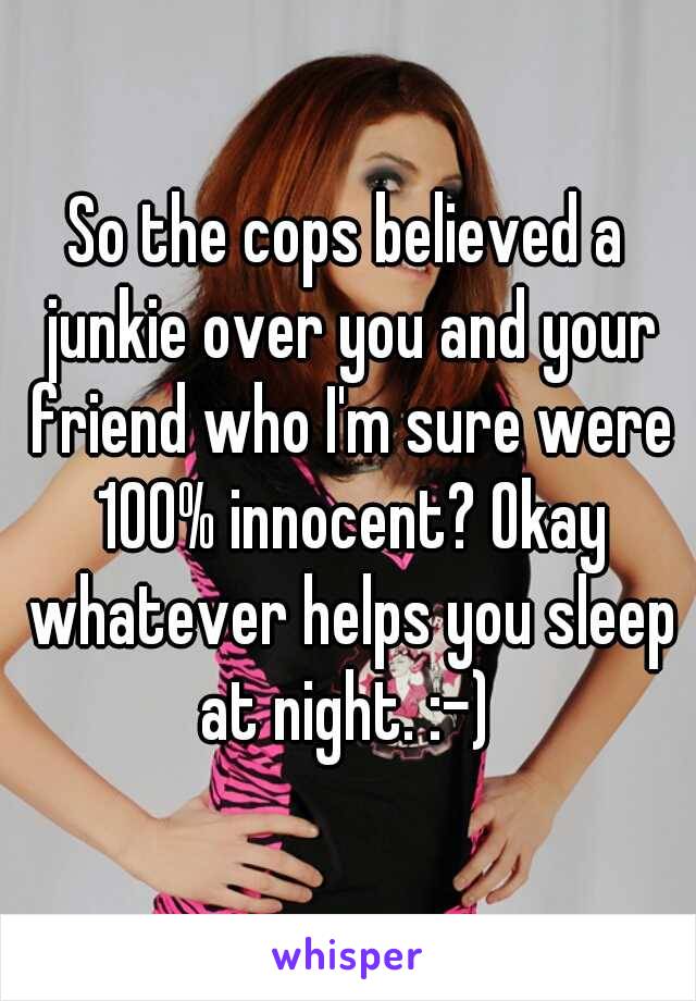 So the cops believed a junkie over you and your friend who I'm sure were 100% innocent? Okay whatever helps you sleep at night. :-) 