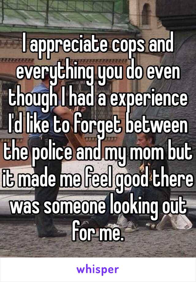 I appreciate cops and everything you do even though I had a experience I'd like to forget between the police and my mom but it made me feel good there was someone looking out for me.