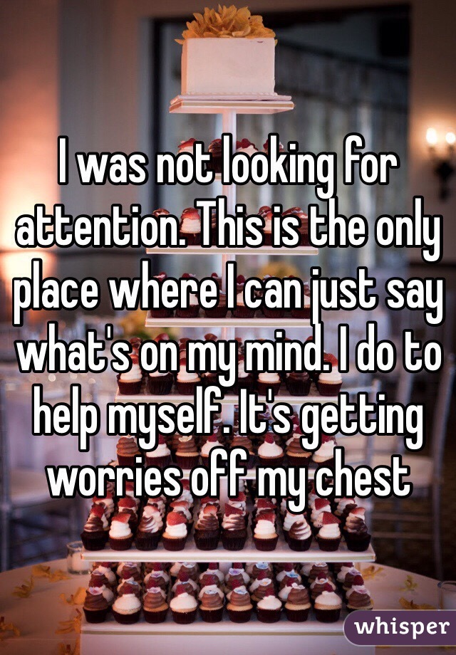 I was not looking for attention. This is the only place where I can just say what's on my mind. I do to help myself. It's getting worries off my chest