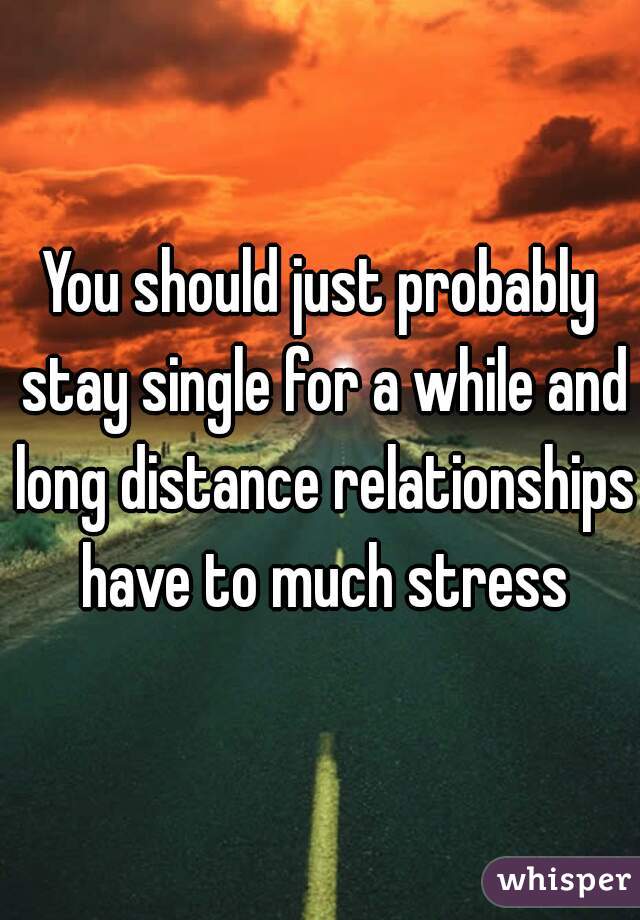 You should just probably stay single for a while and long distance relationships have to much stress