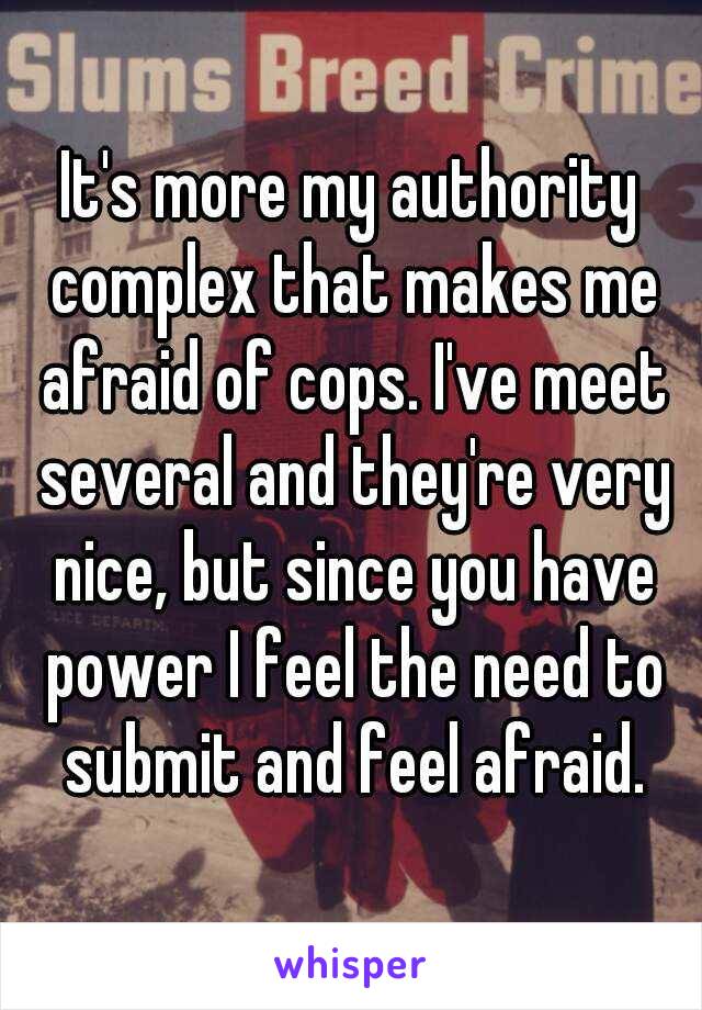 It's more my authority complex that makes me afraid of cops. I've meet several and they're very nice, but since you have power I feel the need to submit and feel afraid.