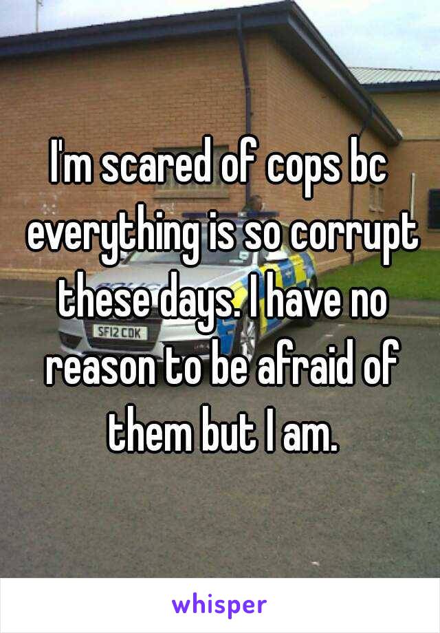 I'm scared of cops bc everything is so corrupt these days. I have no reason to be afraid of them but I am.