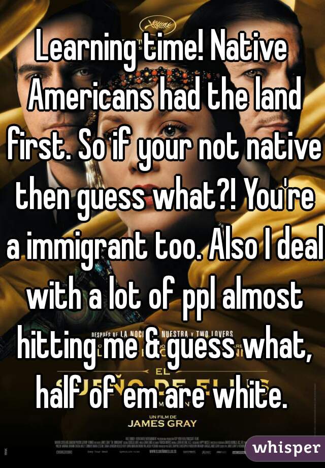 Learning time! Native Americans had the land first. So if your not native then guess what?! You're a immigrant too. Also I deal with a lot of ppl almost hitting me & guess what, half of em are white. 