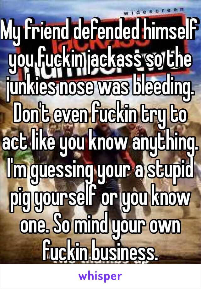 My friend defended himself you fuckin jackass so the junkies nose was bleeding. Don't even fuckin try to act like you know anything. I'm guessing your a stupid pig yourself or you know one. So mind your own fuckin business. 