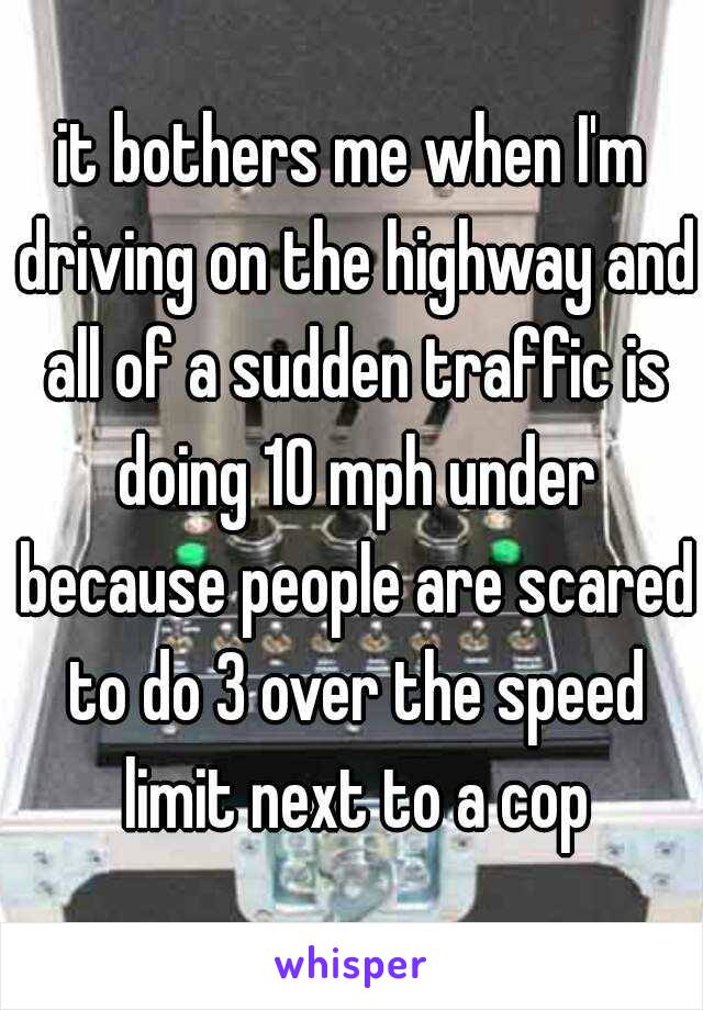 it bothers me when I'm driving on the highway and all of a sudden traffic is doing 10 mph under because people are scared to do 3 over the speed limit next to a cop